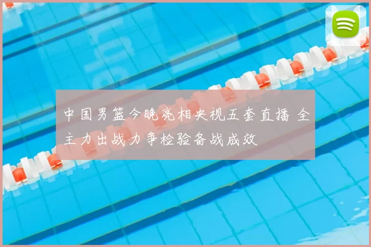 中国男篮今晚亮相央视五套直播 全主力出战力争检验备战成效