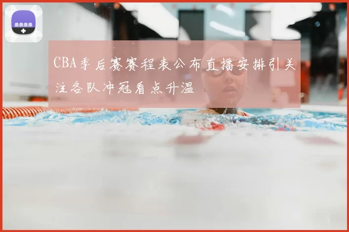 CBA季后赛赛程表公布直播安排引关注各队冲冠看点升温