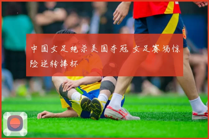 中国女足绝杀美国夺冠 女足赛场惊险逆转捧杯
