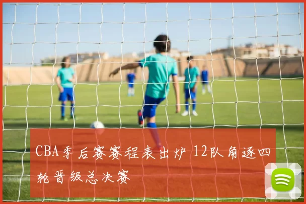 CBA季后赛赛程表出炉 12队角逐四轮晋级总决赛