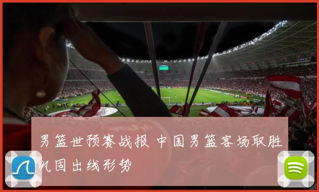 男篮世预赛战报 中国男篮客场取胜巩固出线形势