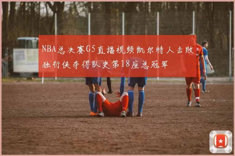 NBA总决赛G5直播视频凯尔特人击败独行侠夺得队史第18座总冠军