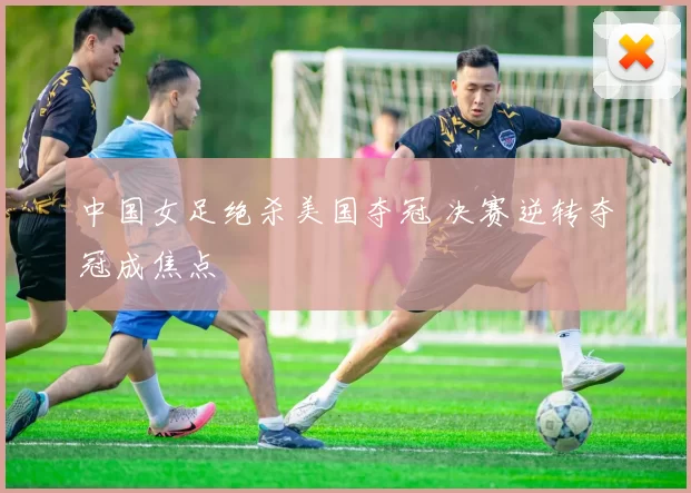 中国女足绝杀美国夺冠 决赛逆转夺冠成焦点