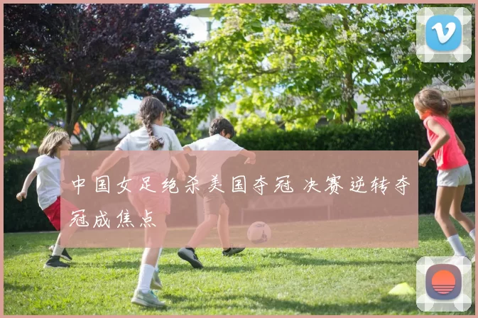 中国女足绝杀美国夺冠 决赛逆转夺冠成焦点