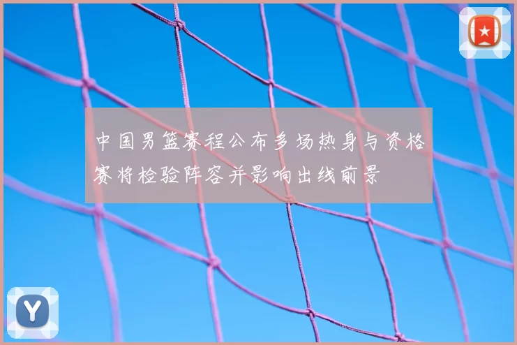 中国男篮赛程公布多场热身与资格赛将检验阵容并影响出线前景