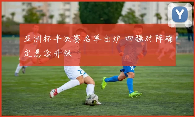 亚洲杯半决赛名单出炉 四强对阵确定悬念升级