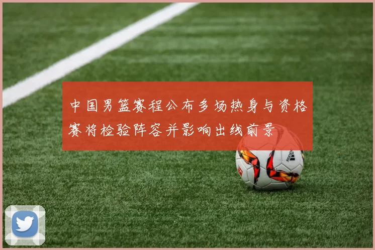 中国男篮赛程公布多场热身与资格赛将检验阵容并影响出线前景
