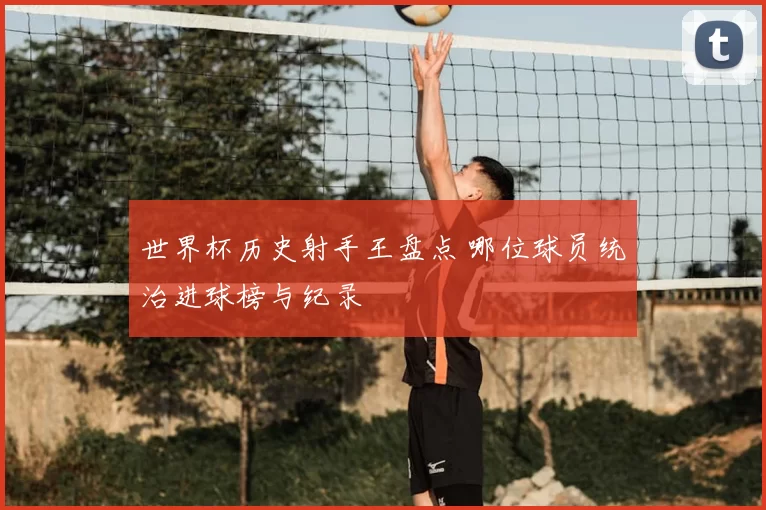 世界杯历史射手王盘点 哪位球员统治进球榜与纪录