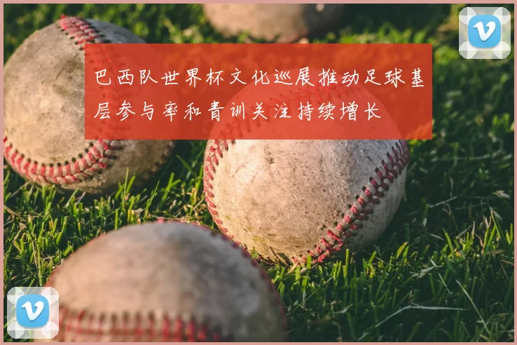 巴西队世界杯文化巡展推动足球基层参与率和青训关注持续增长