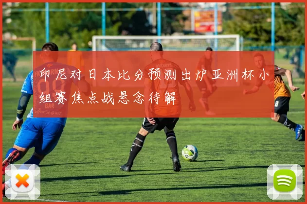 印尼对日本比分预测出炉亚洲杯小组赛焦点战悬念待解