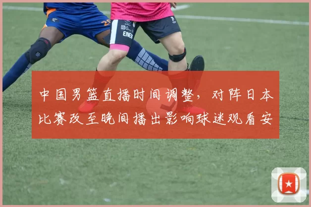 中国男篮直播时间调整,对阵日本比赛改至晚间播出影响球迷观看安排