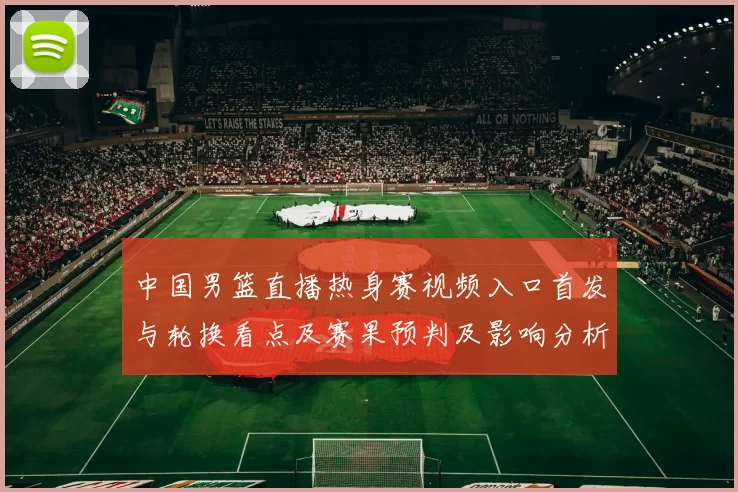 中国男篮直播热身赛视频入口首发与轮换看点及赛果预判及影响分析