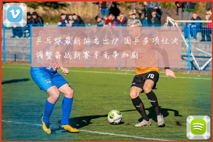 乒乓球最新排名出炉 国乒多项位次调整备战新赛季竞争加剧