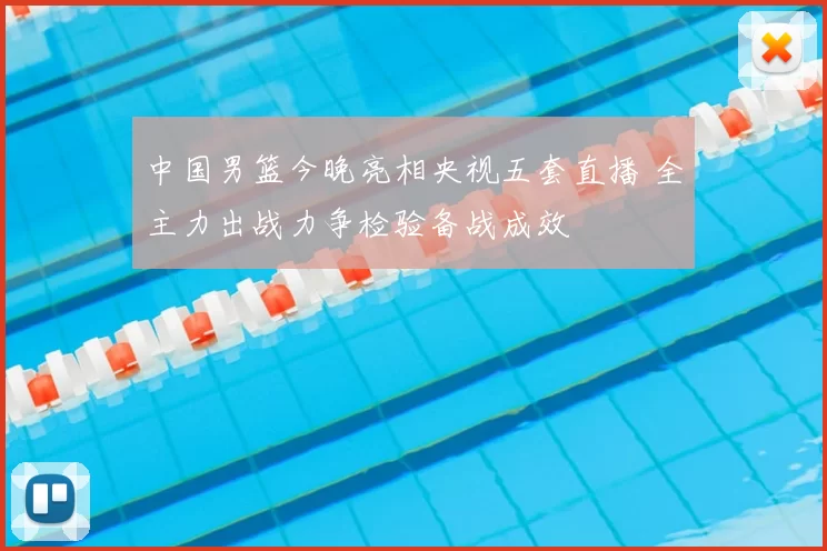 中国男篮今晚亮相央视五套直播 全主力出战力争检验备战成效
