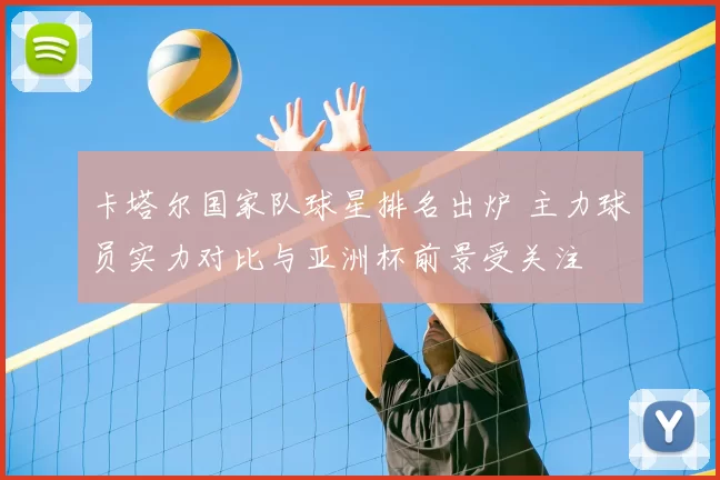 卡塔尔国家队球星排名出炉 主力球员实力对比与亚洲杯前景受关注