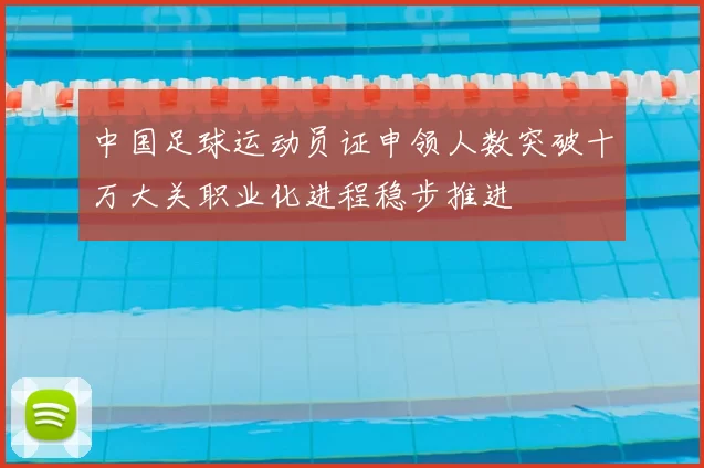 中国足球运动员证申领人数突破十万大关职业化进程稳步推进