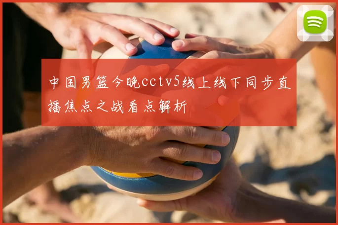 中国男篮今晚cctv5线上线下同步直播焦点之战看点解析