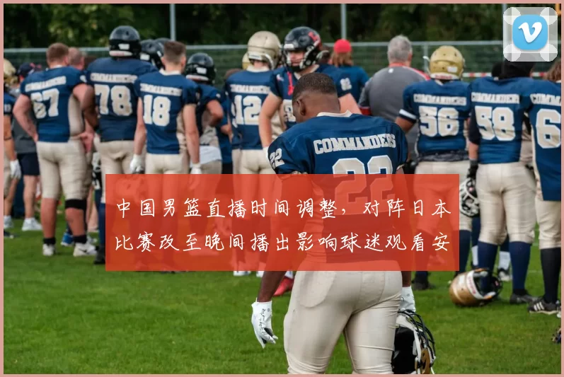 中国男篮直播时间调整,对阵日本比赛改至晚间播出影响球迷观看安排