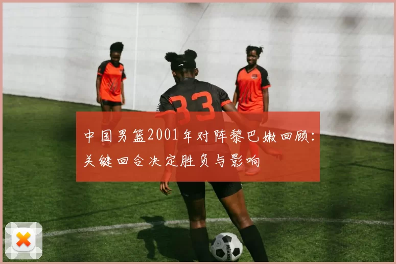 中国男篮2001年对阵黎巴嫩回顾：关键回合决定胜负与影响