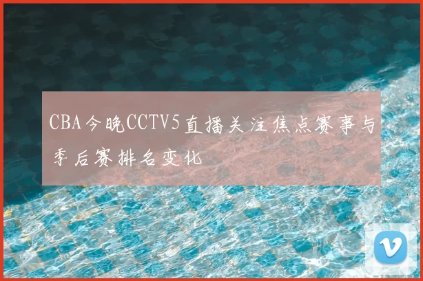 CBA今晚CCTV5直播关注焦点赛事与季后赛排名变化