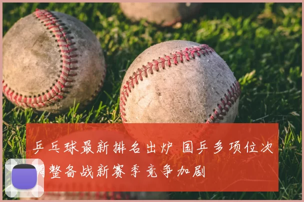 乒乓球最新排名出炉 国乒多项位次调整备战新赛季竞争加剧