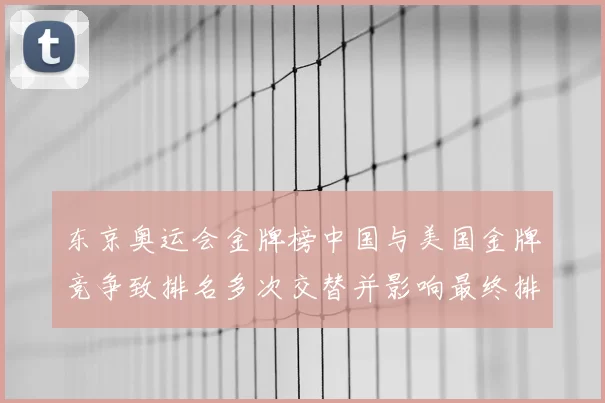 东京奥运会金牌榜中国与美国金牌竞争致排名多次交替并影响最终排位