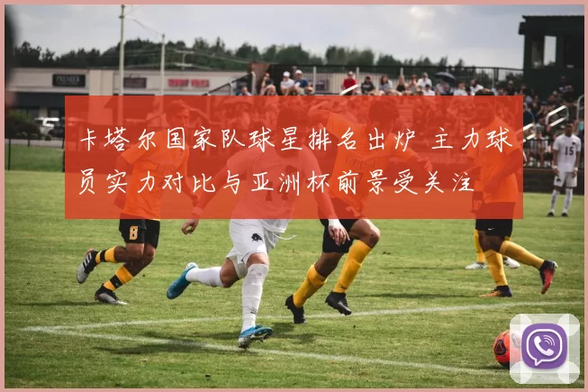 卡塔尔国家队球星排名出炉 主力球员实力对比与亚洲杯前景受关注