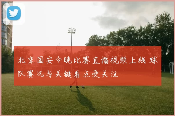 北京国安今晚比赛直播视频上线 球队赛况与关键看点受关注