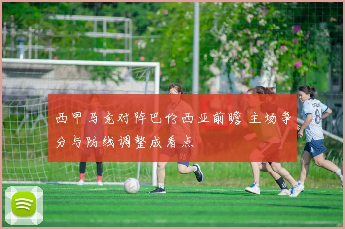 西甲马竞对阵巴伦西亚前瞻 主场争分与防线调整成看点