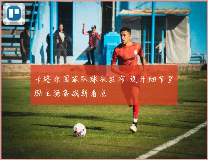 卡塔尔国家队球衣发布 设计细节呈现主场备战新看点