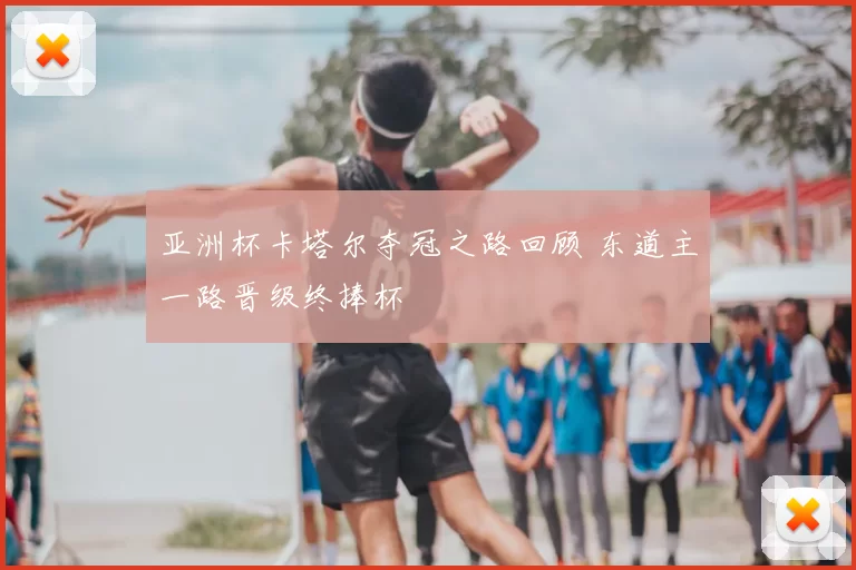 亚洲杯卡塔尔夺冠之路回顾 东道主一路晋级终捧杯