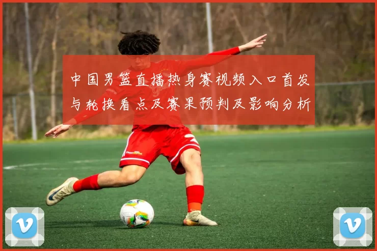 中国男篮直播热身赛视频入口首发与轮换看点及赛果预判及影响分析