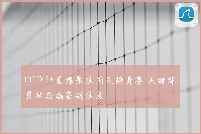 CCTV5+直播聚焦国足热身赛 关键球员状态成备战焦点