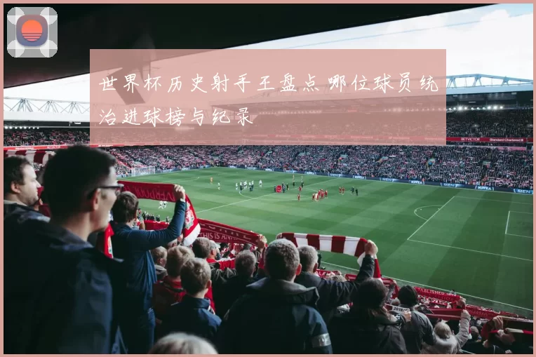 世界杯历史射手王盘点 哪位球员统治进球榜与纪录