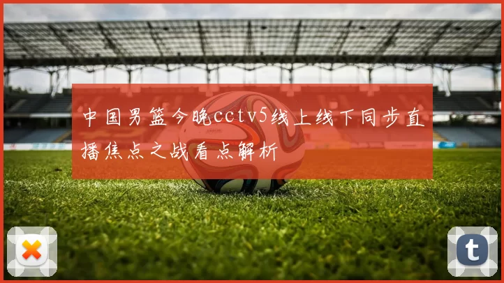 中国男篮今晚cctv5线上线下同步直播焦点之战看点解析