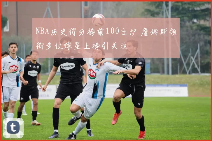 NBA历史得分榜前100出炉 詹姆斯领衔多位球星上榜引关注