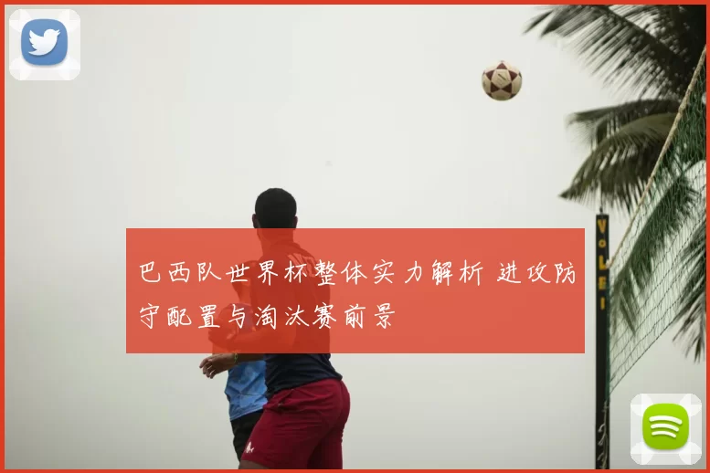 巴西队世界杯整体实力解析 进攻防守配置与淘汰赛前景