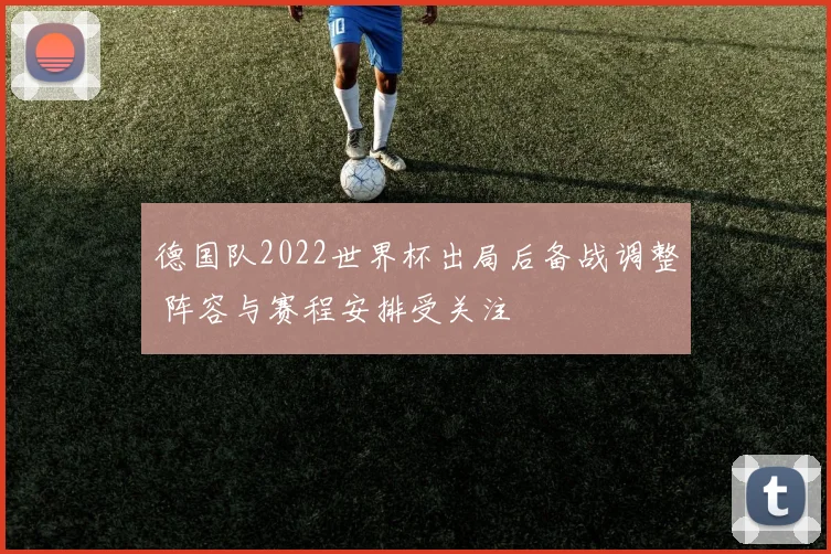 德国队2022世界杯出局后备战调整 阵容与赛程安排受关注