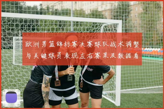 欧洲男篮锦标赛决赛球队战术调整与关键球员表现左右赛果及数据看点