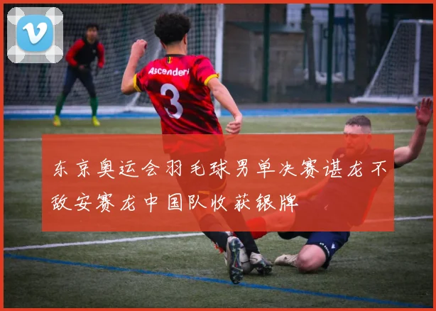 东京奥运会羽毛球男单决赛谌龙不敌安赛龙中国队收获银牌