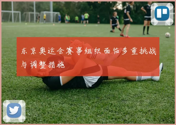 东京奥运会赛事组织面临多重挑战与调整措施