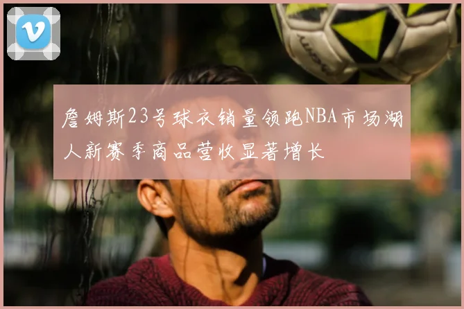 詹姆斯23号球衣销量领跑NBA市场湖人新赛季商品营收显著增长