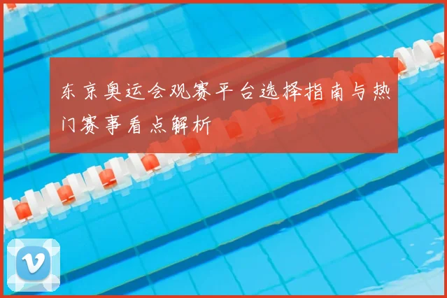 东京奥运会观赛平台选择指南与热门赛事看点解析